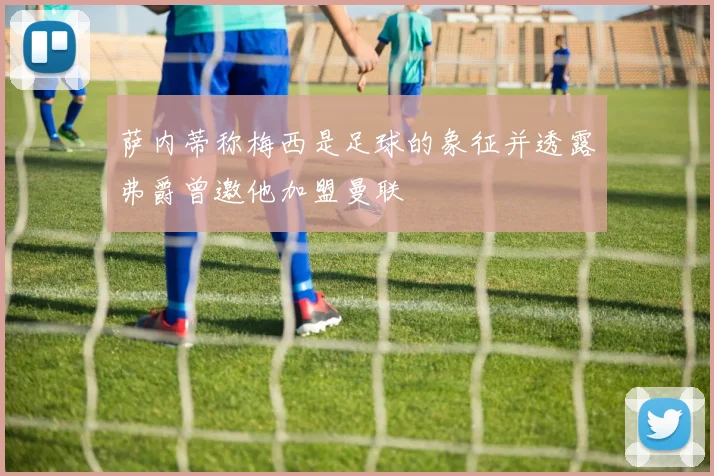 萨内蒂称梅西是足球的象征并透露弗爵曾邀他加盟曼联