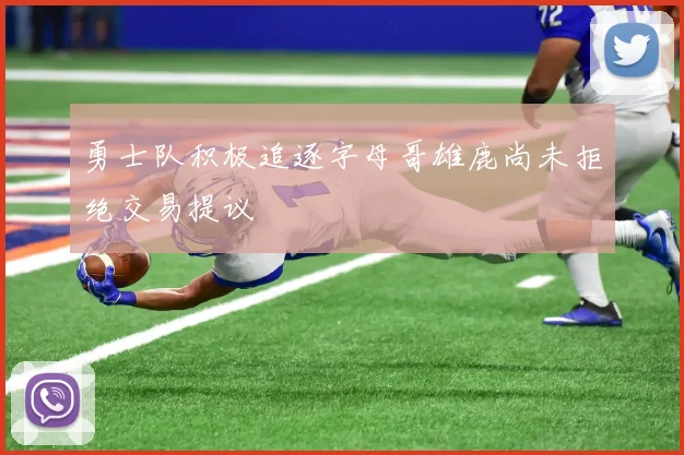 勇士队积极追逐字母哥雄鹿尚未拒绝交易提议