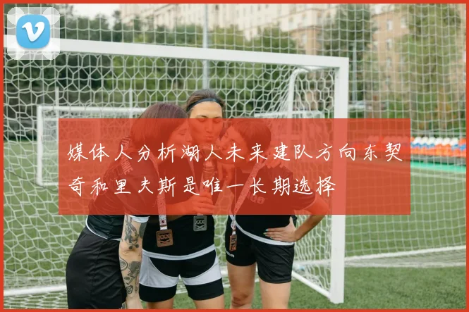 媒体人分析湖人未来建队方向东契奇和里夫斯是唯一长期选择