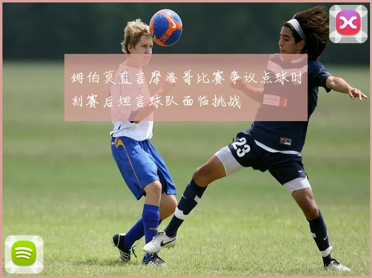 姆伯莫直言摩洛哥比赛争议点球时刻赛后坦言球队面临挑战