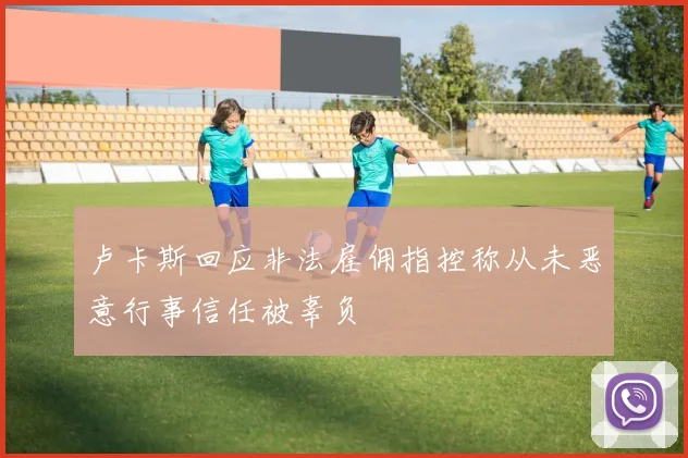 卢卡斯回应非法雇佣指控称从未恶意行事信任被辜负