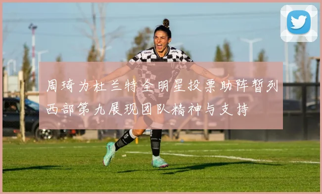 周琦为杜兰特全明星投票助阵暂列西部第九展现团队精神与支持
