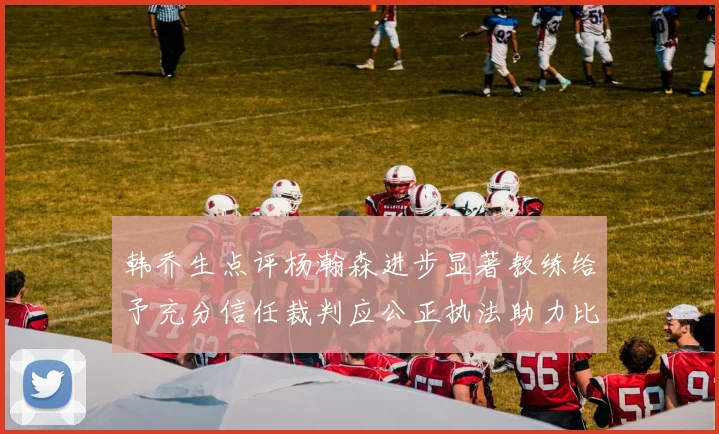 韩乔生点评杨瀚森进步显著教练给予充分信任裁判应公正执法助力比赛发展