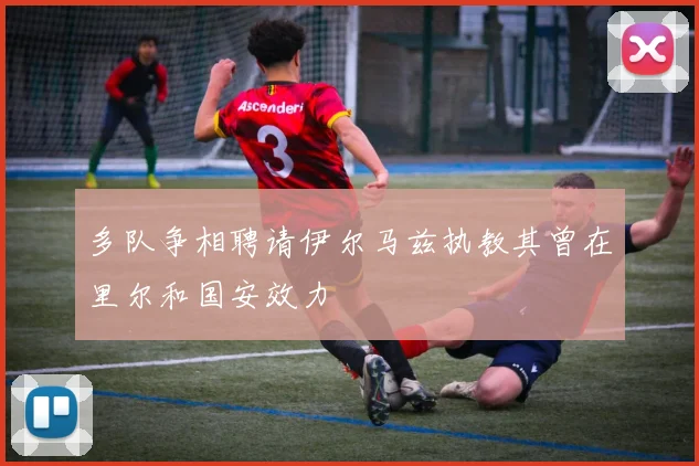 多队争相聘请伊尔马兹执教其曾在里尔和国安效力
